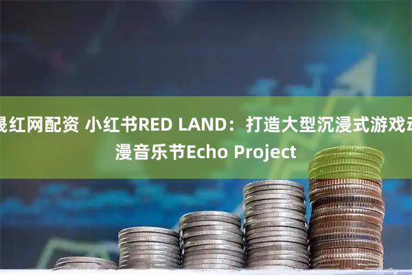 晟红网配资 小红书RED LAND：打造大型沉浸式游戏动漫音乐节Echo Project