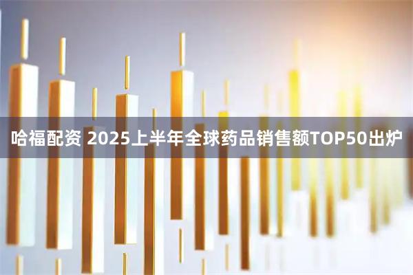 哈福配资 2025上半年全球药品销售额TOP50出炉