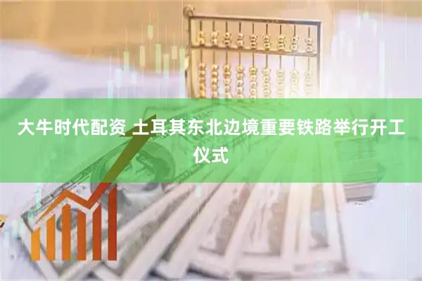 大牛时代配资 土耳其东北边境重要铁路举行开工仪式