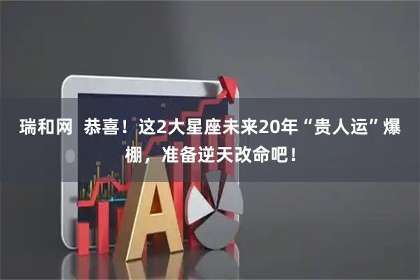 瑞和网  恭喜！这2大星座未来20年“贵人运”爆棚，准备逆天改命吧！