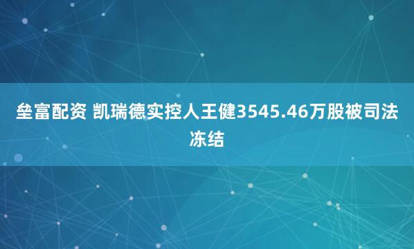 垒富配资 凯瑞德实控人王健3545.46万股被司法冻结