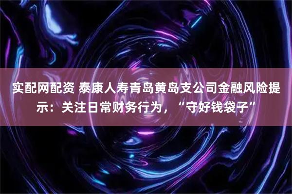 实配网配资 泰康人寿青岛黄岛支公司金融风险提示：关注日常财务行为，“守好钱袋子”