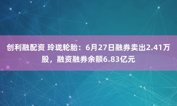 创利融配资 玲珑轮胎：6月27日融券卖出2.41万股，融资融券余额6.83亿元