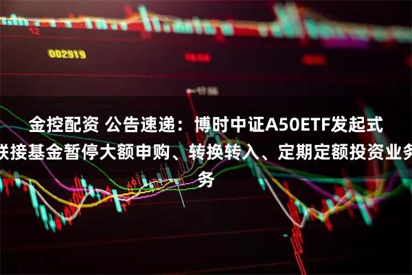 金控配资 公告速递：博时中证A50ETF发起式联接基金暂停大额申购、转换转入、定期定额投资业务