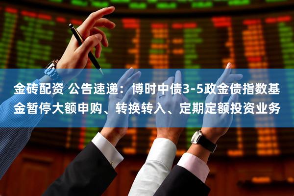 金砖配资 公告速递：博时中债3-5政金债指数基金暂停大额申购、转换转入、定期定额投资业务