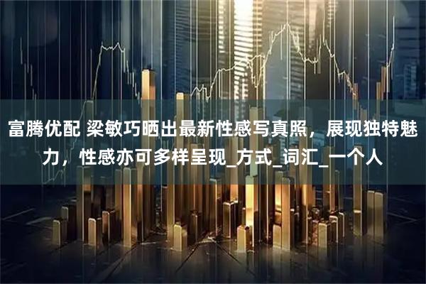 富腾优配 梁敏巧晒出最新性感写真照，展现独特魅力，性感亦可多样呈现_方式_词汇_一个人