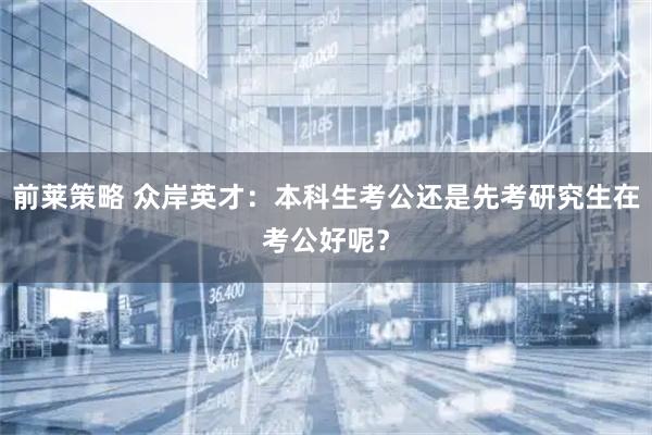前莱策略 众岸英才：本科生考公还是先考研究生在考公好呢？