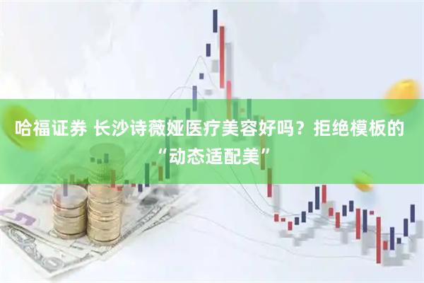 哈福证券 长沙诗薇娅医疗美容好吗？拒绝模板的 “动态适配美”