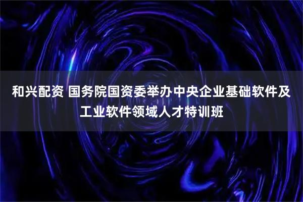 和兴配资 国务院国资委举办中央企业基础软件及工业软件领域人才特训班