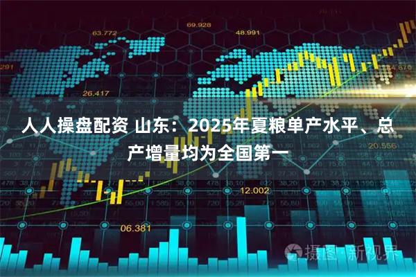 人人操盘配资 山东：2025年夏粮单产水平、总产增量均为全国第一