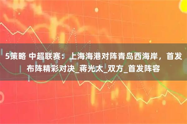 5策略 中超联赛：上海海港对阵青岛西海岸，首发布阵精彩对决_蒋光太_双方_首发阵容