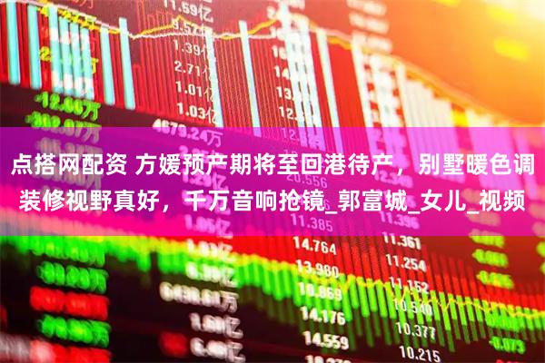 点搭网配资 方媛预产期将至回港待产，别墅暖色调装修视野真好，千万音响抢镜_郭富城_女儿_视频