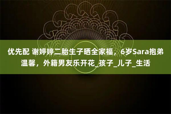 优先配 谢婷婷二胎生子晒全家福，6岁Sara抱弟温馨，外籍男友乐开花_孩子_儿子_生活