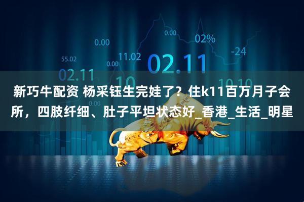 新巧牛配资 杨采钰生完娃了？住k11百万月子会所，四肢纤细、肚子平坦状态好_香港_生活_明星