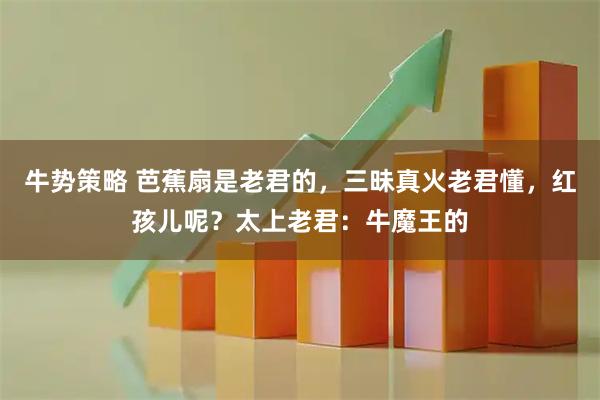 牛势策略 芭蕉扇是老君的，三昧真火老君懂，红孩儿呢？太上老君：牛魔王的