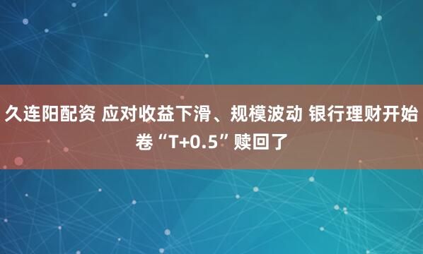 久连阳配资 应对收益下滑、规模波动 银行理财开始卷“T+0.5”赎回了
